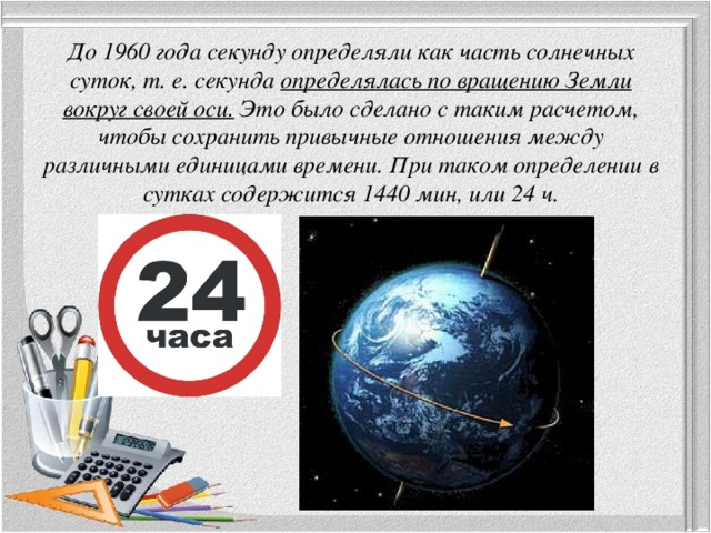 До 1960 года секунду определяли как часть солнечных суток, т. е. секунда определялась по вращению Земли вокруг своей оси. Это было сделано с таким расчетом, чтобы сохранить привычные отношения между различными единицами времени. При таком определении в сутках содержится 1440 мин, или 24 ч. 