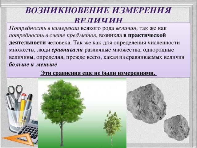 Возникновение измерения величин Потребность в измерении всякого рода величин, так же как потребность в счете предметов , возникла в практической деятельности человека. Так же как для определения численности множеств, люди сравнивали различные множества, однородные величины, определяя, прежде всего, какая из сравниваемых величин больше и меньше . Эти сравнения еще не были измерениями. 