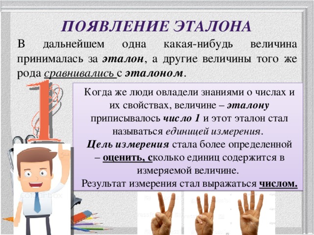 Появление эталона В дальнейшем одна какая-нибудь величина принималась за эталон , а другие величины того же рода сравнивались с эталоном . Когда же люди овладели знаниями о числах и их свойствах, величине – эталону приписывалось число 1 и этот эталон стал называться единицей измерения . Цель измерения стала более определенной – оценить, с колько единиц содержится в измеряемой величине. Результат измерения стал выражаться числом. 