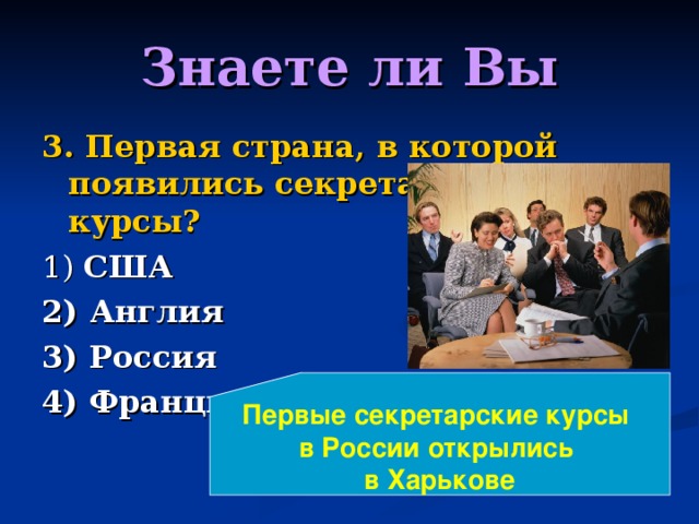 Знаете ли Вы 3. Первая страна, в которой появились секретарские курсы? 1) США 2) Англия 3) Россия 4) Франция Первые секретарские курсы в России открылись в Харькове 