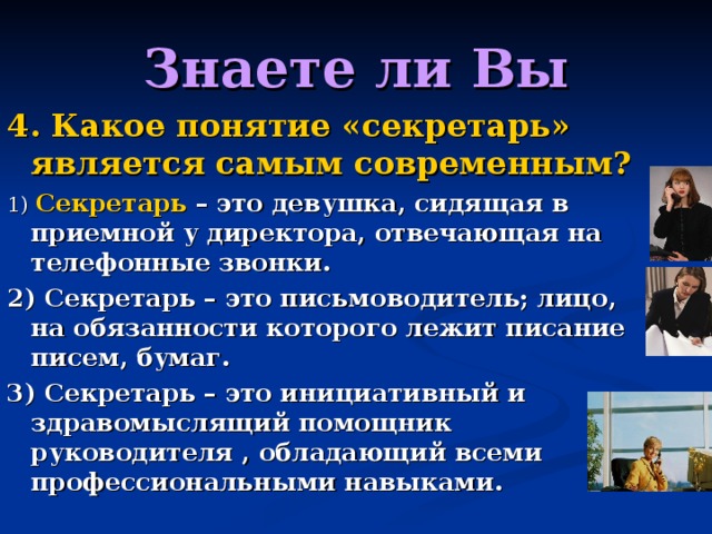 Знаете ли Вы 4. Какое понятие «секретарь» является самым современным? 1) Секретарь – это девушка, сидящая в приемной у директора, отвечающая на телефонные звонки. 2) Секретарь – это письмоводитель; лицо, на обязанности которого лежит писание писем, бумаг. 3) Секретарь – это инициативный и здравомыслящий помощник руководителя , обладающий всеми профессиональными навыками. 