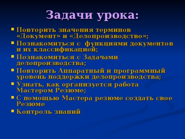 Задачи урока: Повторить значения терминов «Документ» и «Делопроизводство»; Познакомиться с функциями документов и их классификацией; Познакомиться с Задачами делопроизводства; Повторить Аппаратный и программный уровень поддержки делопроизводства; Узнать, как организуется работа Мастером Резюме; С помощью Мастера резюме создать свое Резюме Контроль знаний 