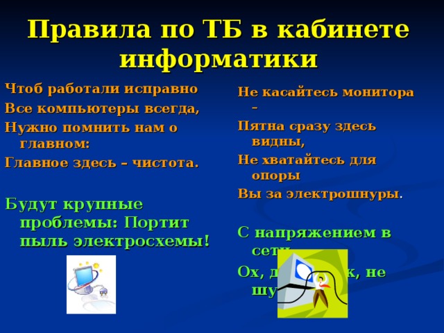 Правила по ТБ в кабинете информатики Чтоб работали исправно Все компьютеры всегда, Нужно помнить нам о главном: Главное здесь – чистота. Будут крупные проблемы:  Портит пыль электросхемы! Не касайтесь монитора – Пятна сразу здесь видны, Не хватайтесь для опоры Вы за электрошнуры . С напряжением в сети Ох, дружочек, не шути! 