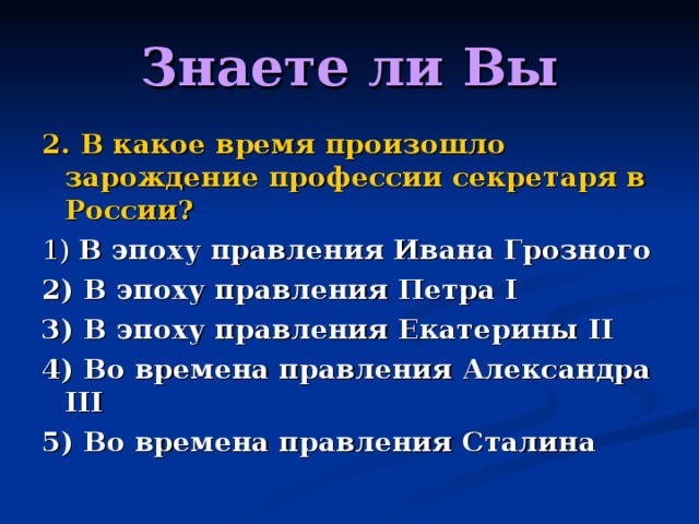 Знаете ли Вы 2. В какое время произошло зарождение профессии секретаря в России? 1) В эпоху правления Ивана Грозного 2) В эпоху правления Петра I 3) В эпоху правления Екатерины II 4) Во времена правления Александра III 5) Во времена правления Сталина 