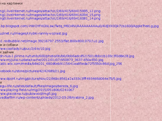 Ссылки на картинки гномы http://img1.liveinternet.ru/images/attach/c/2/69/415/69415995_12.png http://img1.liveinternet.ru/images/attach/c/2/69/416/69416094_15.png http://img0.liveinternet.ru/images/attach/c/2/69/416/69416081_14.png яблоня http://1.bp.blogspot.com/-hWCHFXGNLsw/Twtq_M6D4NI/AAAAAAAAAu0/4idjXX0Qk7I/s1600/AppleTreeLg.jpg рыбки http://yuzinet.ru/images/r/rybki-ranniy-vozrast.jpg петух http://ih1.redbubble.net/image.39216797.2553/flat,800x800,070,f.u1.jpg мальчик и собаки http://www.coollady.ru/puc/2/d-k/10.jpg куклы и зайчик http://cdn-nus-1.pinme.ru/tumb/600/photo/0b/b6/0bb6adcd521501dbbccb103c3f0d8e28.jpg http://www.myjulia.ru/data/cache/2012/01/07/950973_3637-650x650.jpg http://static.wix.com/media/b8e201_680d6eb9115641aa85eda72f5550c86d.jpg_256 белки http://likebook.ru/store/pictures/42/42689/21.jpg дети http://www.dpol4.ru/img/picture/Nov/22/96bc8561a2a333c3fff493466d064e75/5.jpg деревья http://degu-life.ru/sites/default/files/images/bereza_6.jpg http://www.playing-field.ru/img/2015/051806/0241067 http://www.glavokna.ru/pub/wood/img5.jpg http://svadbafilm.ru/wp-content/uploads/2012-03-28/ryabina_2.jpg 