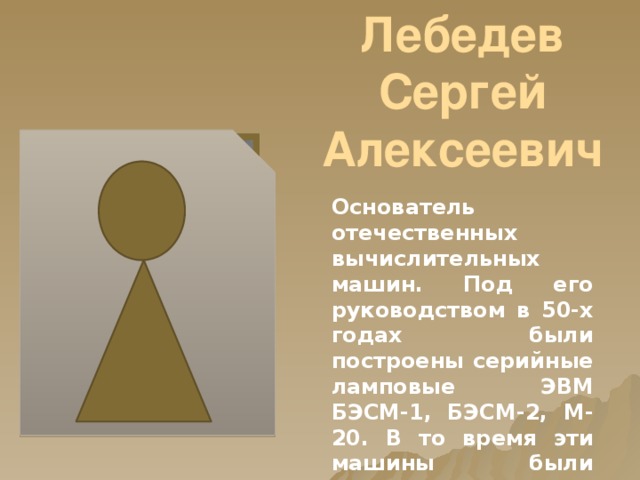 Лебедев Сергей Алексеевич Основатель отечественных вычислительных машин. Под его руководством в 50-х годах были построены серийные ламповые ЭВМ БЭСМ-1, БЭСМ-2, М-20. В то время эти машины были одними из лучших в мире. 