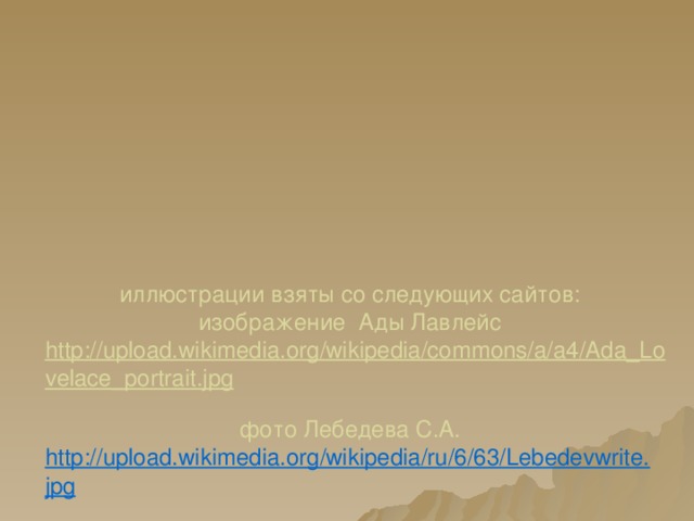       иллюстрации взяты со следующих сайтов:  изображение Ады Лавлейс  http://upload.wikimedia.org/wikipedia/commons/a/a4/Ada_Lovelace_portrait.jpg  фото Лебедева С.А.  http://upload.wikimedia.org/wikipedia/ru/6/63/Lebedevwrite.jpg  Изображение Блёза Паскаля  http://upload.wikimedia.org/wikipedia/commons/7/79/Blaise_pascal.jpg  Изображение Чарльза Беббиджа  http://upload.wikimedia.org/wikipedia/commons/8/82/CharlesBabbage.jpg  фото Лозинского Дмитрия  http://newsdesk.pcmag.ru/files/imagecache/photo/bb144d58d55aca9a3cfdf729fc2a85dc-1.jpg  Изображение маркера галочки   http://mareesdoctorate.files.wordpress.com/2013/07/tick.jpg  фото изобретателя первой компьютерной мыши   http://www.beritateknologi.com/wp-content/uploads/2013/07/douglas-engelbart-penemu-mouse-komputer.jpg  логотип операционной системы Linux  http://www.3dnews.ru/assets/external/illustrations/2013/02/22/641893/d166ef001dc560c6c7176c4f544.jpg           