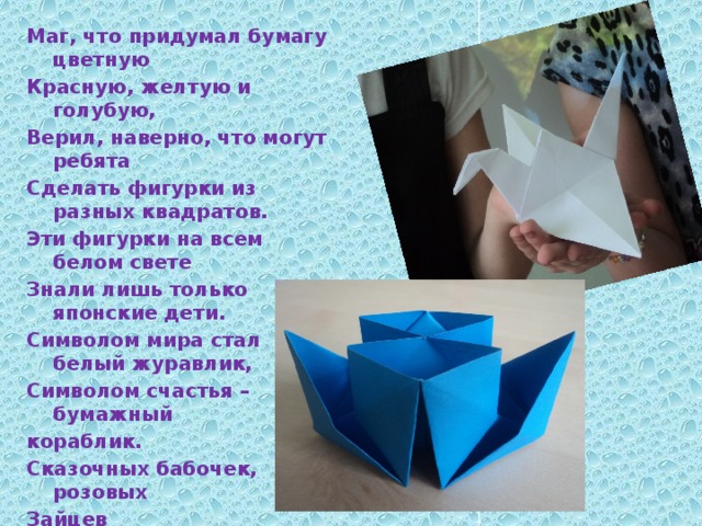 Маг, что придумал бумагу цветную Красную, желтую и голубую, Верил, наверно, что могут ребята Сделать фигурки из разных квадратов. Эти фигурки на всем белом свете Знали лишь только японские дети. Символом мира стал белый журавлик, Символом счастья – бумажный кораблик. Сказочных бабочек, розовых Зайцев Выполнить можно при помощи пальцев. Мы предлагаем попробовать с Нами Выучить технику «оригами».                  