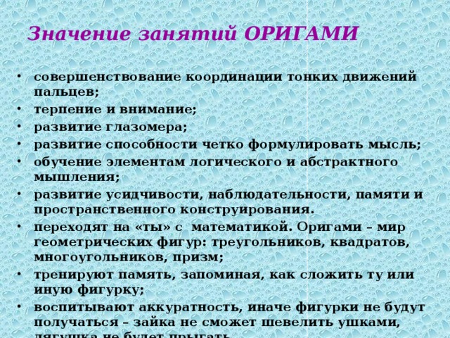 Значение занятий ОРИГАМИ совершенствование координации тонких движений пальцев; терпение и внимание; развитие глазомера; развитие способности четко формулировать мысль; обучение элементам логического и абстрактного мышления; развитие усидчивости, наблюдательности, памяти и пространственного конструирования. переходят на «ты» с математикой. Оригами – мир геометрических фигур: треугольников, квадратов, многоугольников, призм; тренируют память, запоминая, как сложить ту или иную фигурку; воспитывают аккуратность, иначе фигурки не будут получаться – зайка не сможет шевелить ушками, лягушка не будет прыгать. 