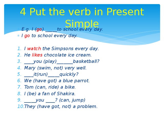 4 Put the verb in Present Simple E.g. I ( go ) _____to school every day. I go to school every day.  I watch the Simpsons every day. He likes chocolate ice cream. ____you (play)_______basketball? Mary (swim, not) very well. ____it(run)_____quickly? We (have got) a blue parrot. Tom (can, ride) a bike. I (be) a fan of Shakira. _____you ____? (can, jump) They (have got, not) a problem. 