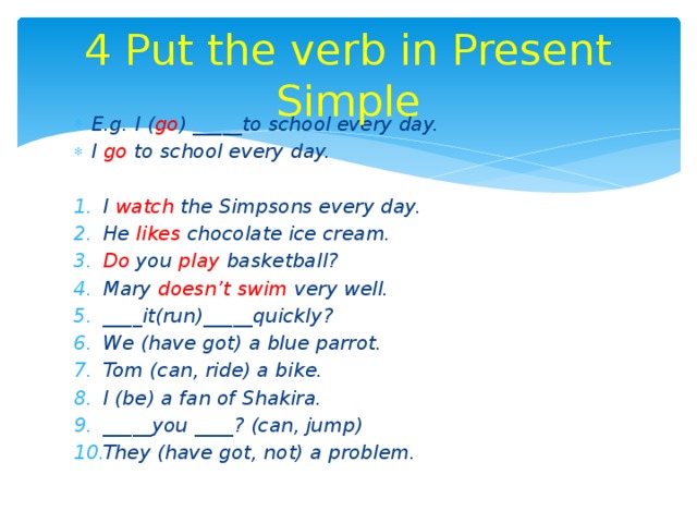 4 Put the verb in Present Simple E.g. I ( go ) _____to school every day. I go to school every day.  I watch the Simpsons every day. He likes chocolate ice cream. Do you play basketball? Mary doesn’t swim very well. ____it(run)_____quickly? We (have got) a blue parrot. Tom (can, ride) a bike. I (be) a fan of Shakira. _____you ____? (can, jump) They (have got, not) a problem. 