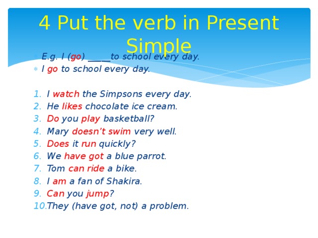 4 Put the verb in Present Simple E.g. I ( go ) _____to school every day. I go to school every day.  I watch the Simpsons every day. He likes chocolate ice cream. Do you play basketball? Mary doesn’t swim very well. Does it run quickly? We have got a blue parrot. Tom can ride a bike. I am a fan of Shakira. Can you jump ? They (have got, not) a problem. 