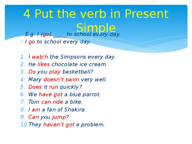 4 Put the verb in Present Simple E.g. I ( go ) _____to school every day. I go to school every day.  I watch the Simpsons every day. He likes chocolate ice cream. Do you play basketball? Mary doesn’t swim very well. Does it run quickly? We have got a blue parrot. Tom can ride a bike. I am a fan of Shakira. Can you jump ? They haven’t got a problem. 