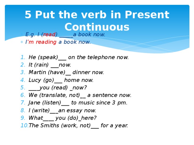 5 Put the verb in Present Continuous E.g. I ( read ) _____a book now. I ’m reading a book now.  He (speak)___ on the telephone now. It (rain) ___now. Martin (have)__ dinner now. Lucy (go)___ home now. ____you (read) _now? We (translate, not)__ a sentence now. Jane (listen)___ to music since 3 pm. I (write)___an essay now. What____ you (do)_here? The Smiths (work, not)___ for a year. 