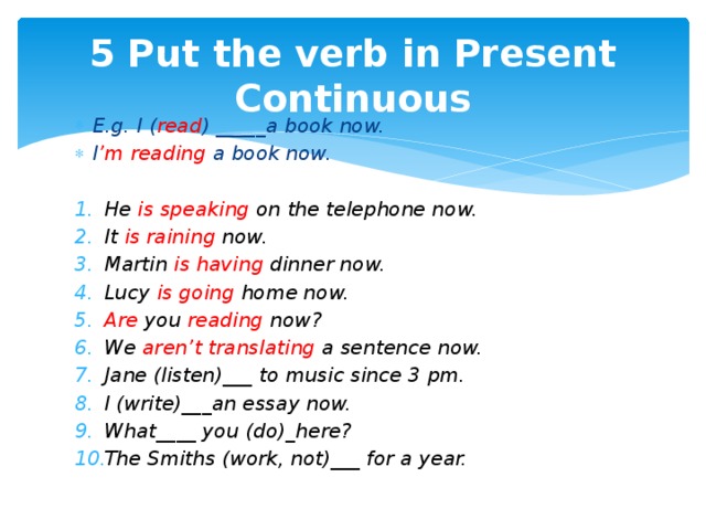 5 Put the verb in Present Continuous E.g. I ( read ) _____a book now. I ’m reading a book now.  He is speaking on the telephone now. It is raining now. Martin is having dinner now. Lucy is going home now. Are you reading now? We aren’t translating a sentence now. Jane (listen)___ to music since 3 pm. I (write)___an essay now. What____ you (do)_here? The Smiths (work, not)___ for a year.  