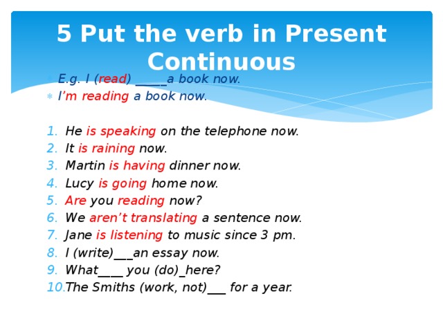 5 Put the verb in Present Continuous E.g. I ( read ) _____a book now. I ’m reading a book now.  He is speaking on the telephone now. It is raining now. Martin is having dinner now. Lucy is going home now. Are you reading now? We aren’t translating a sentence now. Jane is listening to music since 3 pm. I (write)___an essay now. What____ you (do)_here? The Smiths (work, not)___ for a year.  