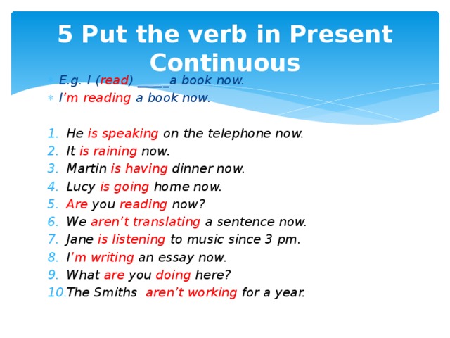 5 Put the verb in Present Continuous E.g. I ( read ) _____a book now. I ’m reading a book now.  He is speaking on the telephone now. It is raining now. Martin is having dinner now. Lucy is going home now. Are you reading now? We aren’t translating a sentence now. Jane is listening to music since 3 pm. I ’m writing an essay now. What are you doing here? The Smiths aren’t working for a year.  