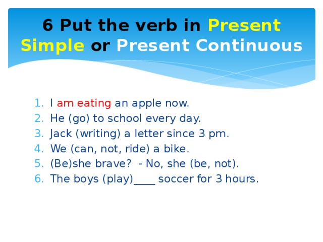 6 Put the verb in Present Simple or Present Continuous I am eating an apple now. He (go) to school every day. Jack (writing) a letter since 3 pm. We (can, not, ride) a bike. (Be)she brave? - No, she (be, not). The boys (play)____ soccer for 3 hours. 