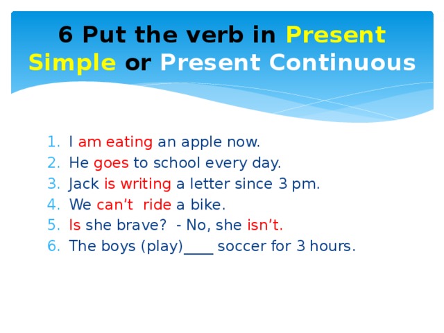 6 Put the verb in Present Simple or Present Continuous I am eating an apple now. He goes to school every day. Jack is writing a letter since 3 pm. We can’t ride a bike. Is she brave? - No, she isn’t. The boys (play)____ soccer for 3 hours. 
