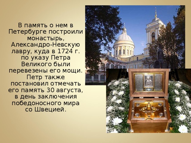  В память о нем в Петербурге построили монастырь, Александро-Невскую лавру, куда в 1724 г. по указу Петра Великого были перевезены его мощи. Петр также постановил отмечать его память 30 августа, в день заключения победоносного мира со Швецией. 