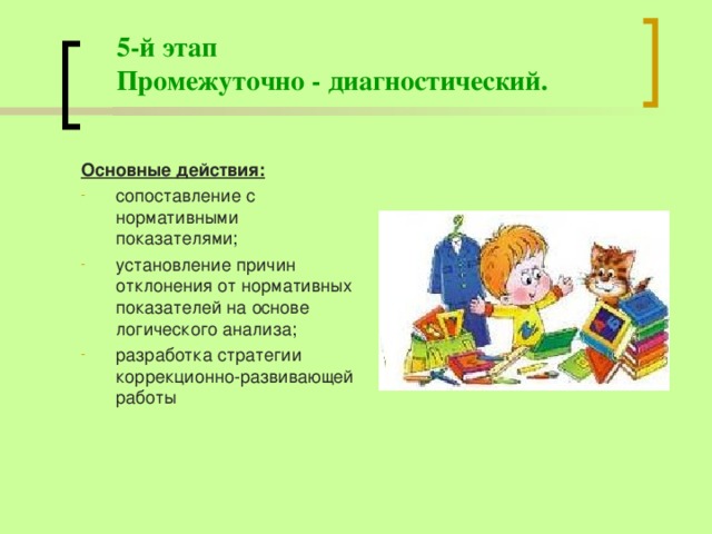 5-й этап  Промежуточно - диагностический. Основные действия: сопоставление с нормативными показателями; установление причин отклонения от нормативных показателей на основе логического анализа; разработка стратегии коррекционно-развивающей работы  