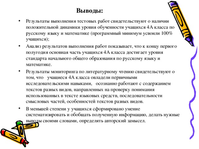 Выводы: Результаты выполнения тестовых работ свидетельствуют о наличии положительной динамики уровня обученности учащихся 4А класса по русскому языку и математике (программный минимум усвоили 100% учащихся); Анализ результатов выполнения работ показывает, что к концу первого полугодия основная часть учащихся 4А класса достигает уровня стандарта начального общего образования по русскому языку и математике. Результаты мониторинга по литературному чтению свидетельствуют о том, что учащиеся 4А класса овладели первичными исследовательскими навыками, осознанно работают с содержанием текстов разных видов, направленных на проверку понимания использованных в тексте языковых средств, последовательности смысловых частей, особенностей текстов разных видов. В меньшей степени у учащихся сформировано умение систематизировать и обобщать полученную информацию, делать нужные выводы своими словами, определять авторский замысел.   