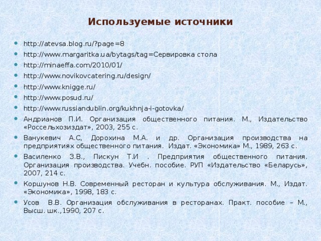 Используемые источники http://atevsa.blog.ru/?page=8 http://www.margaritka.ua/bytags/tag=Сервировка стола http://minaeffa.com/2010/01/ http://www.novikovcatering.ru/design/ http://www.knigge.ru/ http://www.posud.ru/ http://www.russiandublin.org/kukhnja-i-gotovka/ Андрианов П.И. Организация общественного питания. М., Издательство «Россельхозиздат», 2003, 255 с. Ванукевич А.С, Дорохина М.А. и др. Организация производства на предприятиях общественного питания. Издат. «Экономика» М., 1989, 263 с. Василенко З.В., Пискун Т.И . Предприятия общественного питания. Организация производства. Учебн. пособие. РУП «Издательство «Беларусь», 2007, 214 с. Коршунов Н.В. Современный ресторан и культура обслуживания. М., Издат. «Экономика», 1998, 183 с. Усов В.В. Организация обслуживания в ресторанах. Практ. пособие – М., Высш. шк.,1990, 207 с. 