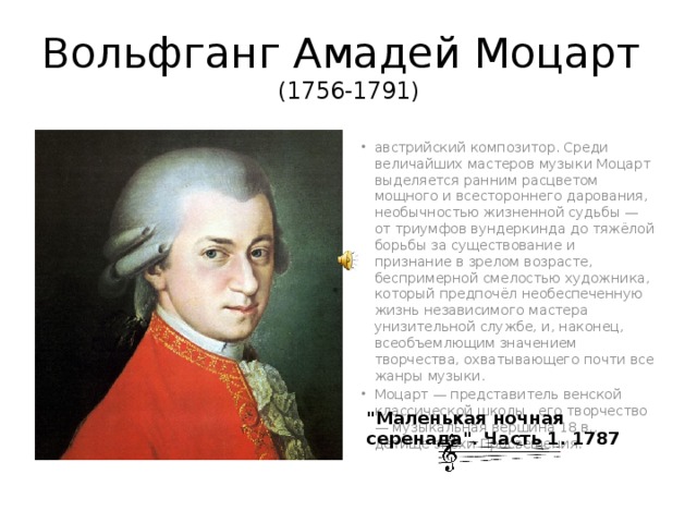 Вольфганг Амадей Моцарт (1756-1791) австрийский композитор. Среди величайших мастеров музыки Моцарт выделяется ранним расцветом мощного и всестороннего дарования, необычностью жизненной судьбы — от триумфов вундеркинда до тяжёлой борьбы за существование и признание в зрелом возрасте, беспримерной смелостью художника, который предпочёл необеспеченную жизнь независимого мастера унизительной службе, и, наконец, всеобъемлющим значением творчества, охватывающего почти все жанры музыки. Моцарт — представитель венской классической школы , его творчество — музыкальная вершина 18 в., детище эпохи Просвещения. 