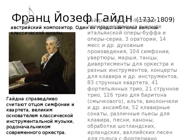 Франц Йозеф Гайдн (1732-1809) австрийский композитор. Один из представителей венской классической школы. Гайдн написал 24 оперы, преимущественно в жанре итальянской оперы-буффа и оперы-сериа, 3 оратории, 14 месс и др. духовные произведения, 104 симфонии, увертюры, марши, танцы, дивертисменты для оркестра и разных инструментов, концерты для клавира и др. инструментов, 83 струнных квартета, 41 фортепьянных трио, 21 струнное трио, 126 трио для баритона (смычкового), альта, виолончели и др. ансамбли, 52 клавирные сонаты, различные пьесы для клавира, песни, каноны, обработки шотландских, ирландских, валлийских песен для голоса с фортепиано (скрипкой или виолончелью по желанию). Гайдна справедливо считают отцом симфонии и квартета, великим основателем классической инструментальной музыки, родоначальником современного оркестра. 