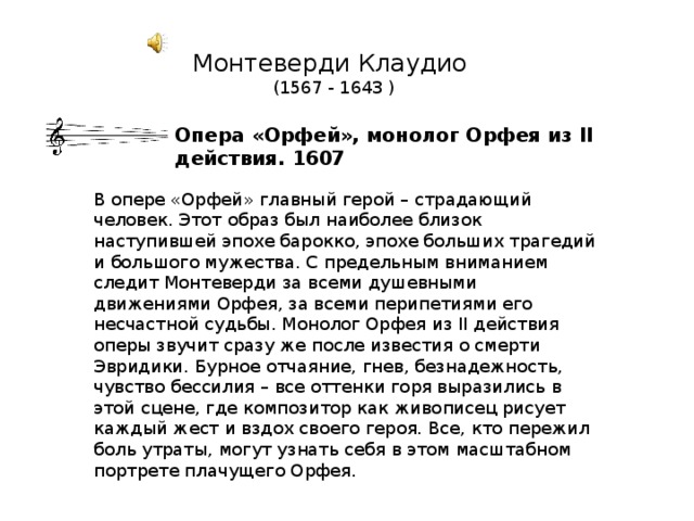 Монтеверди Клаудио  (1567 - 1643 )   Опера «Орфей», монолог Орфея из II действия. 1607 В опере «Орфей» главный герой – страдающий человек. Этот образ был наиболее близок наступившей эпохе барокко, эпохе больших трагедий и большого мужества. С предельным вниманием следит Монтеверди за всеми душевными движениями Орфея, за всеми перипетиями его несчастной судьбы. Монолог Орфея из II действия оперы звучит сразу же после известия о смерти Эвридики. Бурное отчаяние, гнев, безнадежность, чувство бессилия – все оттенки горя выразились в этой сцене, где композитор как живописец рисует каждый жест и вздох своего героя. Все, кто пережил боль утраты, могут узнать себя в этом масштабном портрете плачущего Орфея. 