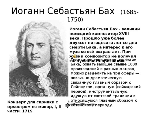 Иоганн Себастьян Бах (1685-1750) Иоганн Себастьян Бах - великий немецкий композитор XVIII века. Прошло уже более двухсот пятидесяти лет со дня смерти Баха, а интерес к его музыке всё возрастает. При жизни композитор не получил заслуженного признания. Громадное творческое наследие Баха, охватывающее свыше 1000 произведений в разных жанрах, можно разделить на три сферы — вокально-драматическую, связанную главным образом с Лейпцигом, органную (веймарский период), инструментальную, идущую от светской традиции и относящуюся главным образом к кётенскому периоду. Концерт для скрипки с оркестром ля минор, I, II части. 1719 