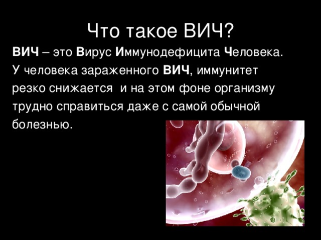 Что такое ВИЧ? ВИЧ – это В ирус И ммунодефицита Ч еловека. У человека зараженного ВИЧ , иммунитет резко снижается и на этом фоне организму трудно справиться даже с самой обычной болезнью. 