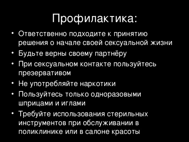Профилактика: Ответственно подходите к принятию решения о начале своей сексуальной жизни Будьте верны своему партнёру При сексуальном контакте пользуйтесь презервативом Не употребляйте наркотики Пользуйтесь только одноразовыми шприцами и иглами Требуйте использования стерильных инструментов при обслуживании в поликлинике или в салоне красоты 