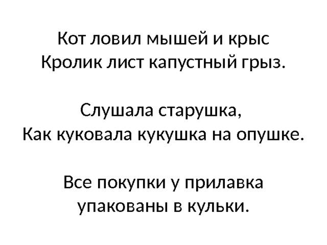 Кот ловил мышей и крыс  Кролик лист капустный грыз.   Слушала старушка,  Как куковала кукушка на опушке.   Все покупки у прилавка упакованы в кульки. 