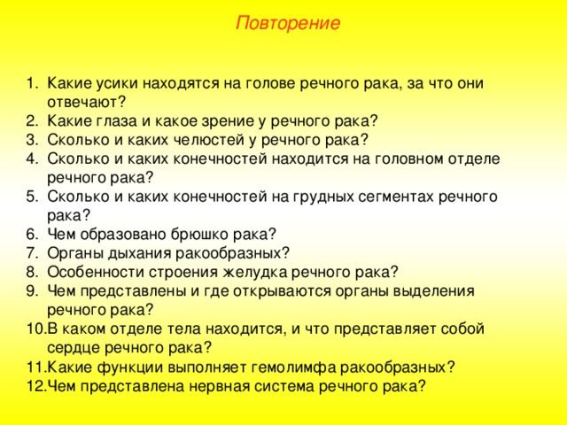 Повторение Какие усики находятся на голове речного рака, за что они отвечают? Какие глаза и какое зрение у речного рака? Сколько и каких челюстей у речного рака? Сколько и каких конечностей находится на головном отделе речного рака? Сколько и каких конечностей на грудных сегментах речного рака? Чем образовано брюшко рака? Органы дыхания ракообразных? Особенности строения желудка речного рака? Чем представлены и где открываются органы выделения речного рака? В каком отделе тела находится, и что представляет собой сердце речного рака? Какие функции выполняет гемолимфа ракообразных? Чем представлена нервная система речного рака? 