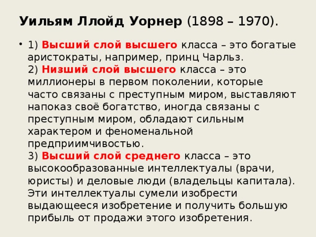 Уильям Ллойд Уорнер (1898 – 1970). 1) Высший слой высшего класса – это богатые аристократы, например, принц Чарльз.  2) Низший слой высшего класса – это миллионеры в первом поколении, которые часто связаны с преступным миром, выставляют напоказ своё богатство, иногда связаны с преступным миром, обладают сильным характером и феноменальной предприимчивостью.  3) Высший слой среднего класса – это высокообразованные интеллектуалы (врачи, юристы) и деловые люди (владельцы капитала). Эти интеллектуалы сумели изобрести выдающееся изобретение и получить большую прибыль от продажи этого изобретения. 