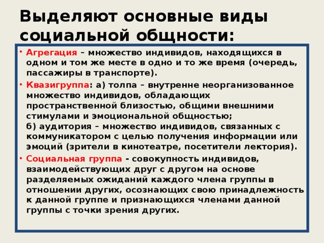 Выделяют основные виды социальной общности: Агрегация – множество индивидов, находящихся в одном и том же месте в одно и то же время (очередь, пассажиры в транспорте). Квазигруппа : а) толпа – внутренне неорганизованное множество индивидов, обладающих пространственной близостью, общими внешними стимулами и эмоциональной общностью;  б) аудитория – множество индивидов, связанных с коммуникатором с целью получения информации или эмоций (зрители в кинотеатре, посетители лектория). Социальная группа - совокупность индивидов, взаимодействующих друг с другом на основе разделяемых ожиданий каждого члена группы в отношении других, осознающих свою принадлежность к данной группе и признающихся членами данной группы с точки зрения других.   