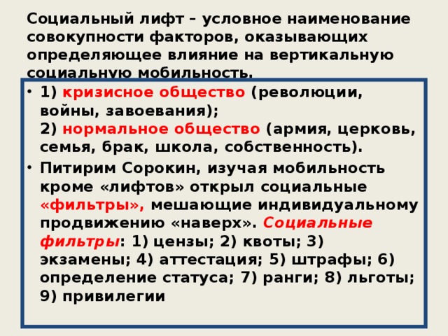 Социальный лифт – условное наименование совокупности факторов, оказывающих определяющее влияние на вертикальную социальную мобильность. 1) кризисное общество (революции, войны, завоевания);  2) нормальное общество (армия, церковь, семья, брак, школа, собственность). Питирим Сорокин, изучая мобильность кроме «лифтов» открыл социальные «фильтры», мешающие индивидуальному продвижению «наверх».  Социальные фильтры : 1) цензы; 2) квоты; 3) экзамены; 4) аттестация; 5) штрафы; 6) определение статуса; 7) ранги; 8) льготы; 9) привилегии 