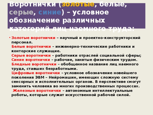 Воротнички ( золотые ,  белые,  серые ,  синие ) – условное обозначение различных категорий лиц наемного труда: Золотые воротнички – научный и проектно-конструкторский персонал.  Белые воротнички – инженерно-технические работники и конторские служащие.  Серые воротнички – работники отраслей социальной сферы;  Синие воротнички – рабочие, занятые физическим трудом.  Бледные воротнички – обобщенное название лиц наемного труда, ставших безработными.  Цифровые воротнички – условное обозначение новейшего поколения ЭВМ – Нейромашин, имеющих сложную систему сенсорных и исполнительных органов. В перспективе смогут заменить человека во многих производственных процессах.   Железные воротнички – автономные интеллектуальные роботы, которые служат искусственной рабочей силой.    