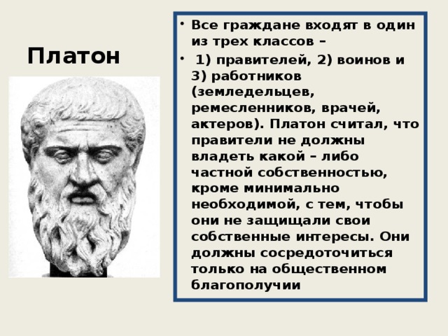 Платон Все граждане входят в один из трех классов –  1) правителей, 2) воинов и 3) работников (земледельцев, ремесленников, врачей, актеров). Платон считал, что правители не должны владеть какой – либо частной собственностью, кроме минимально необходимой, с тем, чтобы они не защищали свои собственные интересы. Они должны сосредоточиться только на общественном благополучии 