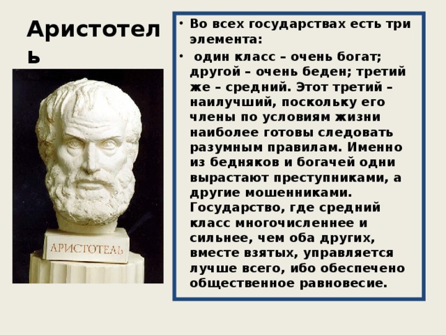 Аристотель Во всех государствах есть три элемента:  один класс – очень богат; другой – очень беден; третий же – средний. Этот третий – наилучший, поскольку его члены по условиям жизни наиболее готовы следовать разумным правилам. Именно из бедняков и богачей одни вырастают преступниками, а другие мошенниками. Государство, где средний класс многочисленнее и сильнее, чем оба других, вместе взятых, управляется лучше всего, ибо обеспечено общественное равновесие. 