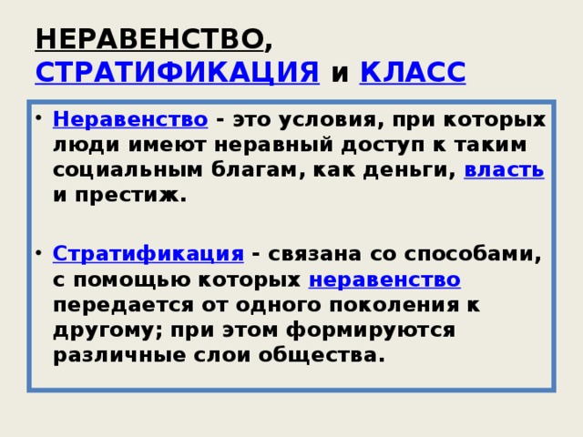 НЕРАВЕНСТВО , СТРАТИФИКАЦИЯ и КЛАСС  Неравенство - это условия, при которых люди имеют неравный доступ к таким социальным благам, как деньги, власть и престиж. Стратификация - связана со способами, с помощью которых неравенство передается от одного поколения к другому; при этом формируются различные слои общества. 