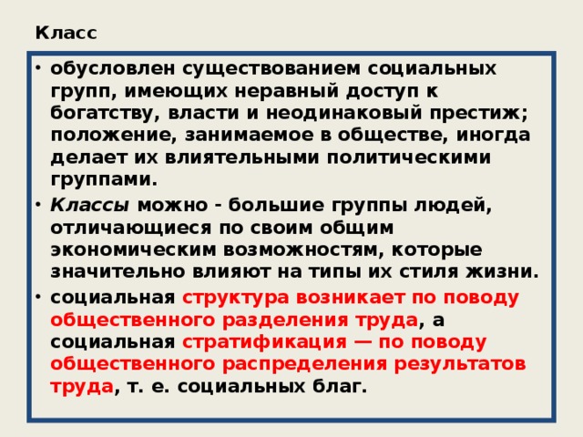 Класс   обусловлен существованием социальных групп, имеющих неравный доступ к богатству, власти и неодинаковый престиж; положение, занимаемое в обществе, иногда делает их влиятельными политическими группами. Классы можно - большие группы людей, отличающиеся по своим общим экономическим возможностям, которые значительно влияют на типы их стиля жизни. социальная структура возникает по поводу общественного разделения труда , а социальная стратификация — по поводу общественного распределения результатов труда , т. е. социальных благ. 