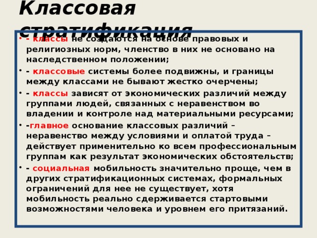 Классовая стратификация - классы не создаются на основе правовых и религиозных норм, членство в них не основано на наследственном положении; - классовые системы более подвижны, и границы между классами не бывают жестко очерчены; - классы зависят от экономических различий между группами людей, связанных с неравенством во владении и контроле над материальными ресурсами; - главное основание классовых различий – неравенство между условиями и оплатой труда – действует применительно ко всем профессиональным группам как результат экономических обстоятельств; - социальная мобильность значительно проще, чем в других стратификационных системах, формальных ограничений для нее не существует, хотя мобильность реально сдерживается стартовыми возможностями человека и уровнем его притязаний. 