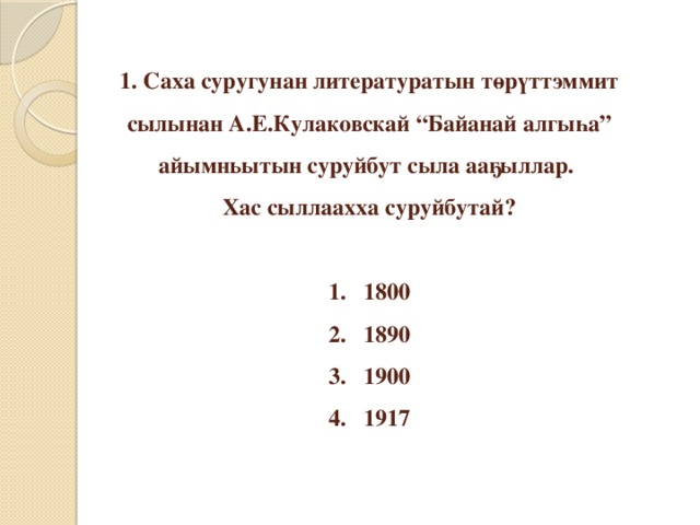 1. Саха суругунан литературатын төрүттэммит сылынан А.Е.Кулаковскай “Байанай алгыһа” айымньытын суруйбут сыла ааҕыллар.  Хас сыллаахха суруйбутай?   1. 1800  2. 1890  3. 1900  4. 1917   