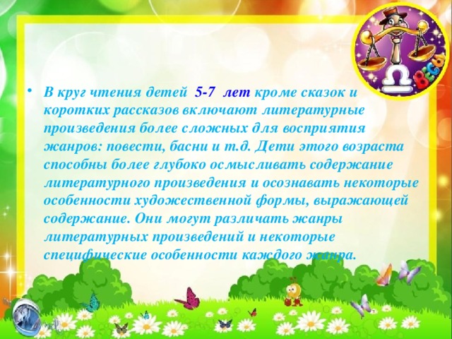 В круг чтения детей 5-7  лет кроме сказок и коротких рассказов включают литературные произведения более сложных для восприятия жанров: повести, басни и т.д. Дети этого возраста способны более глубоко осмысливать содержание литературного произведения и осознавать некоторые особенности художественной формы, выражающей содержание. Они могут различать жанры литературных произведений и некоторые специфические особенности каждого жанра.   