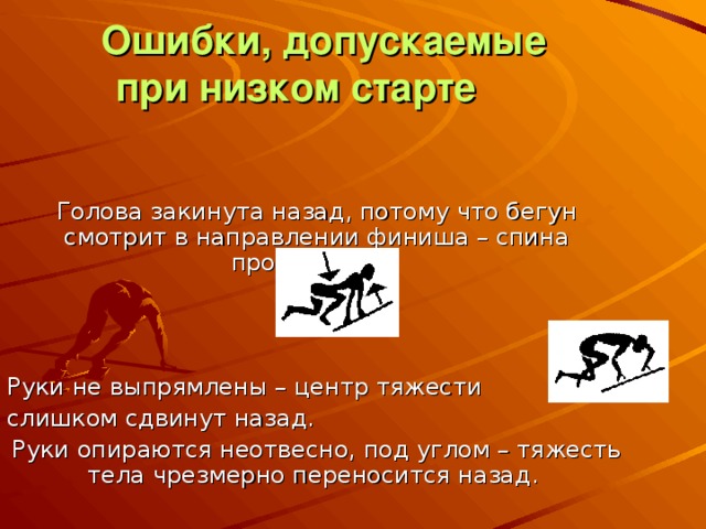  Ошибки, допускаемые при низком старте   Голова закинута назад, потому что бегун смотрит в направлении финиша – спина прогибается. Руки не выпрямлены – центр тяжести слишком сдвинут назад. Руки опираются неотвесно, под углом – тяжесть тела чрезмерно переносится назад. 