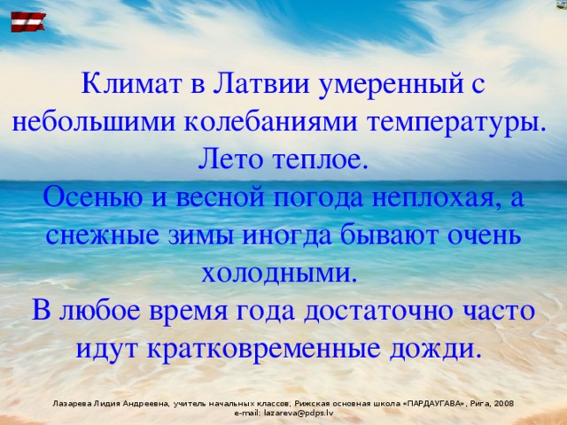 Климат в Латвии умеренный с небольшими колебаниями температуры.  Лето теплое.  Осенью и весной погода неплохая, а снежные зимы иногда бывают очень холодными.  В любое время года достаточно часто идут кратковременные дожди.  