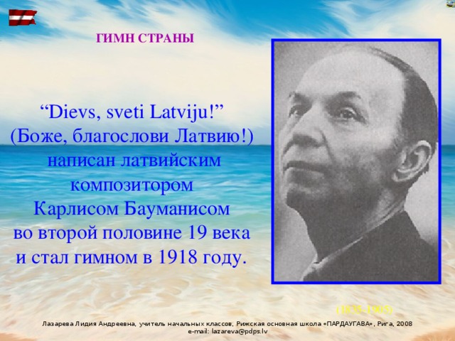 ГИМН СТРАНЫ “ Dievs, sveti Latviju!” (Боже, благослови Латвию!) написан латвийским композитором Карлисом Бауманисом во второй половине 19 века и стал гимном в 1918 году.  (1835-1905)  