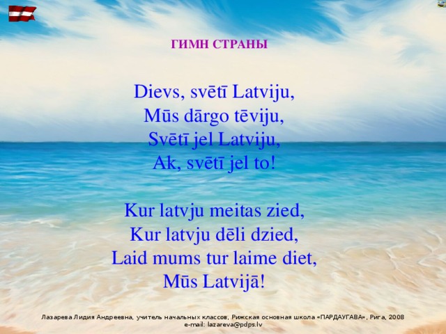 ГИМН СТРАНЫ Dievs, svētī Latviju,  Mūs dārgo tēviju,  Svētī jel Latviju,  Ak, svētī jel to!   Kur latvju meitas zied,  Kur latvju dēli dzied,  Laid mums tur laime diet,  Mūs Latvijā!   